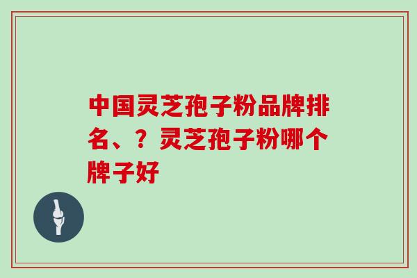 中国灵芝孢子粉品牌排名、？灵芝孢子粉哪个牌子好