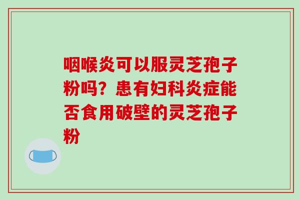 咽喉炎可以服灵芝孢子粉吗？患有妇科炎症能否食用破壁的灵芝孢子粉