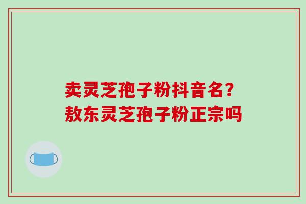 卖灵芝孢子粉抖音名?敖东灵芝孢子粉正宗吗