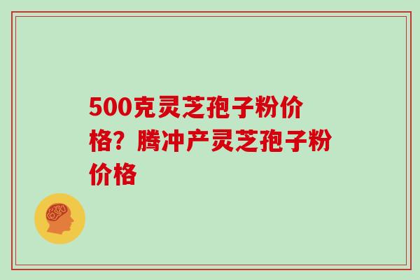 500克灵芝孢子粉价格？腾冲产灵芝孢子粉价格
