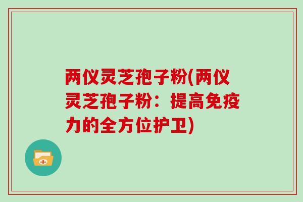 两仪灵芝孢子粉(两仪灵芝孢子粉:提高免疫力的全方位护卫)