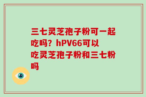 三七灵芝孢子粉可一起吃吗?hPV66可以吃灵芝孢子粉和三七粉吗