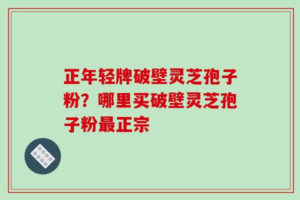 正年轻牌破壁灵芝孢子粉?哪里买破壁灵芝孢子粉最正宗