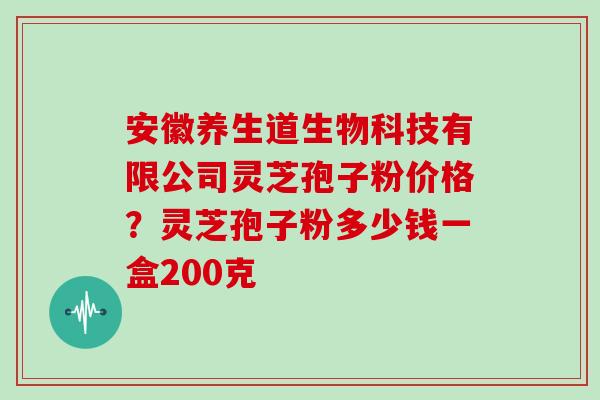 安徽养生道生物科技有限公司灵芝孢子粉价格?灵芝孢子粉多少钱一盒200克