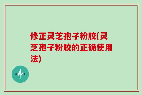修正灵芝孢子粉胶(灵芝孢子粉胶的正确使用法)