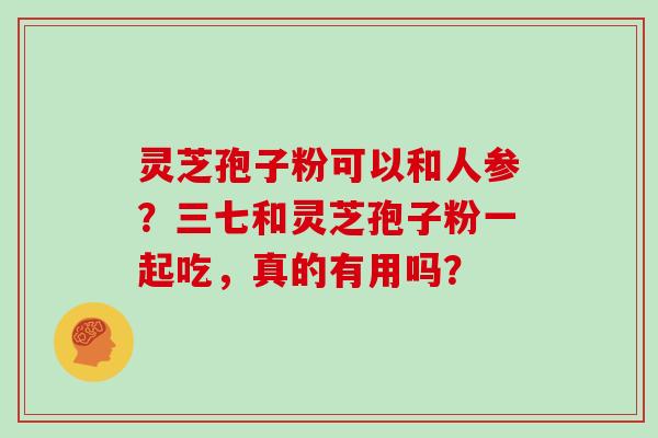 灵芝孢子粉可以和人参？三七和灵芝孢子粉一起吃，真的有用吗？