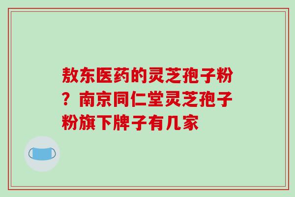 敖东医药的灵芝孢子粉?南京同仁堂灵芝孢子粉旗下牌子有几家