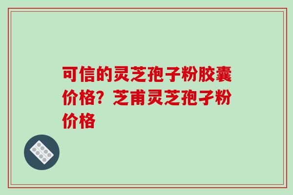 可信的灵芝孢子粉胶囊价格?芝甫灵芝孢孑粉价格