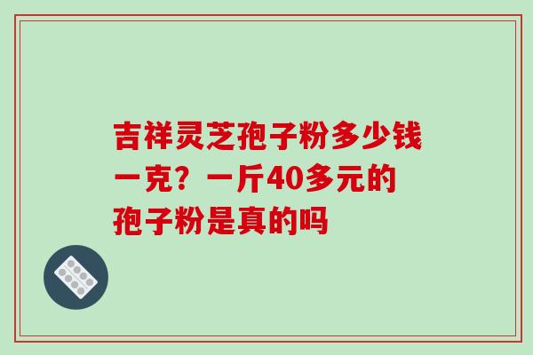 吉祥灵芝孢子粉多少钱一克?一斤40多元的孢子粉是真的吗