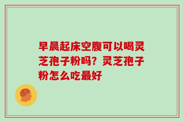 早晨起床空腹可以喝灵芝孢子粉吗?灵芝孢子粉怎么吃最好