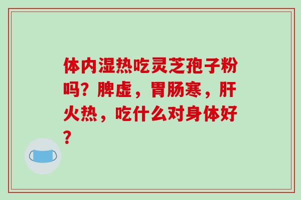 体内湿热吃灵芝孢子粉吗?脾虚,胃肠寒,肝火热,吃什么对身体好?