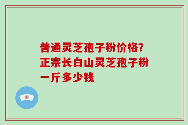 普通灵芝孢子粉价格？正宗长白山灵芝孢子粉一斤多少钱