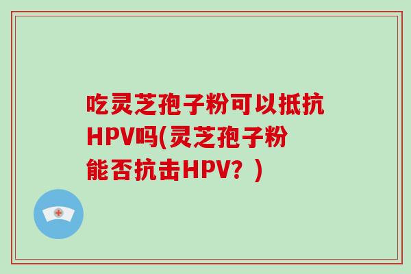 吃灵芝孢子粉可以抵抗HPV吗(灵芝孢子粉能否抗击HPV?)