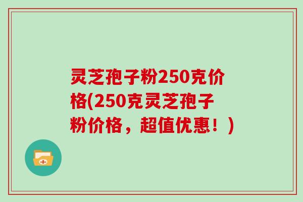 灵芝孢子粉250克价格(250克灵芝孢子粉价格，超值优惠！)