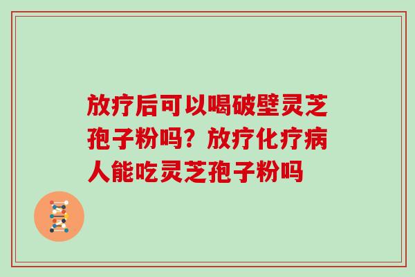 放疗后可以喝破壁灵芝孢子粉吗？放疗化疗病人能吃灵芝孢子粉吗