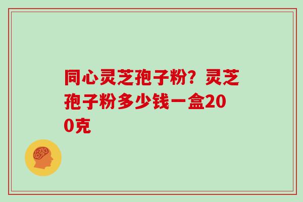 同心灵芝孢子粉?灵芝孢子粉多少钱一盒200克