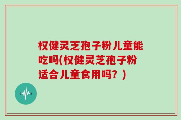 权健灵芝孢子粉儿童能吃吗(权健灵芝孢子粉适合儿童食用吗？)