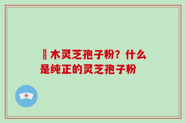 椵木灵芝孢子粉?什么是纯正的灵芝孢子粉