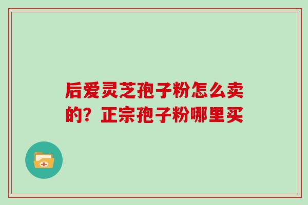 后爱灵芝孢子粉怎么卖的?正宗孢子粉哪里买