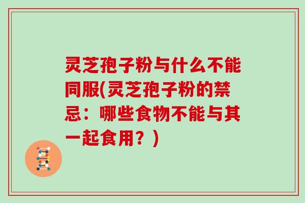 灵芝孢子粉与什么不能同服(灵芝孢子粉的禁忌:哪些食物不能与其一起食用?)