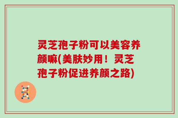 灵芝孢子粉可以美容养颜嘛(美肤妙用!灵芝孢子粉促进养颜之路)