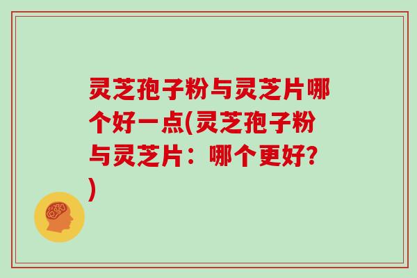 灵芝孢子粉与灵芝片哪个好一点(灵芝孢子粉与灵芝片：哪个更好？)