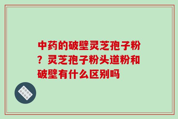 中药的破壁灵芝孢子粉?灵芝孢子粉头道粉和破壁有什么区别吗