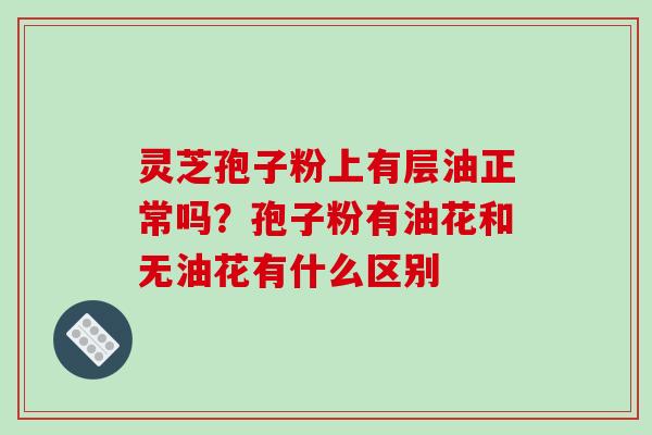 灵芝孢子粉上有层油正常吗？孢子粉有油花和无油花有什么区别