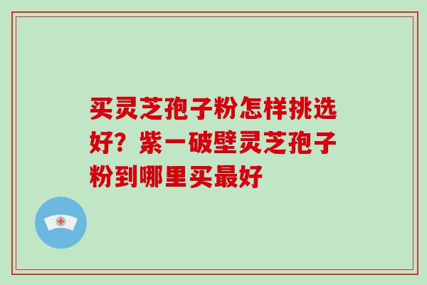 买灵芝孢子粉怎样挑选好?紫一破壁灵芝孢子粉到哪里买最好