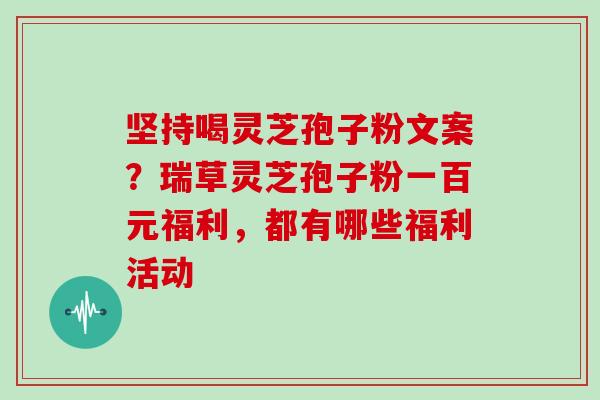 坚持喝灵芝孢子粉文案?瑞草灵芝孢子粉一百元福利,都有哪些福利活动