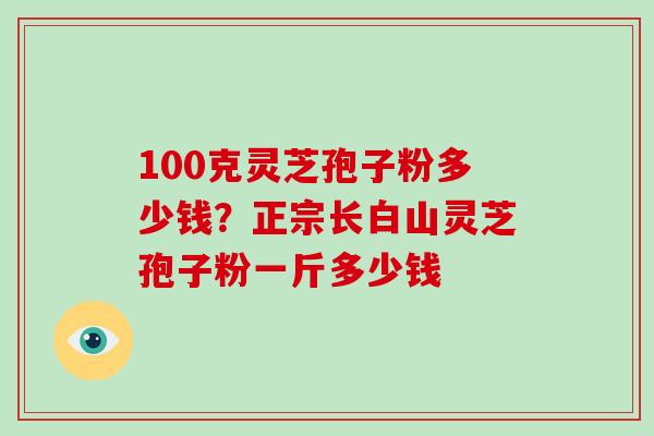 100克灵芝孢子粉多少钱？正宗长白山灵芝孢子粉一斤多少钱