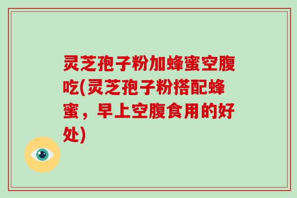 灵芝孢子粉加蜂蜜空腹吃(灵芝孢子粉搭配蜂蜜,早上空腹食用的好处)