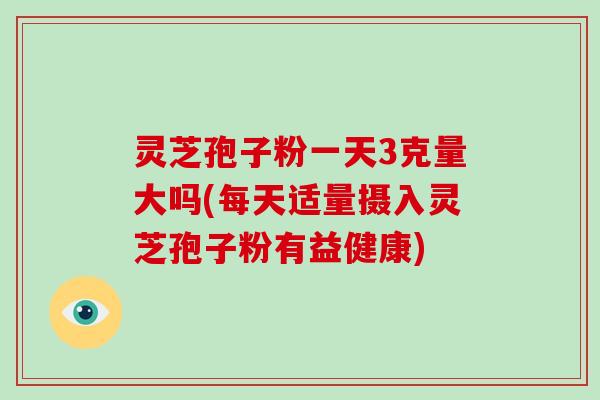 灵芝孢子粉一天3克量大吗(每天适量摄入灵芝孢子粉有益健康)