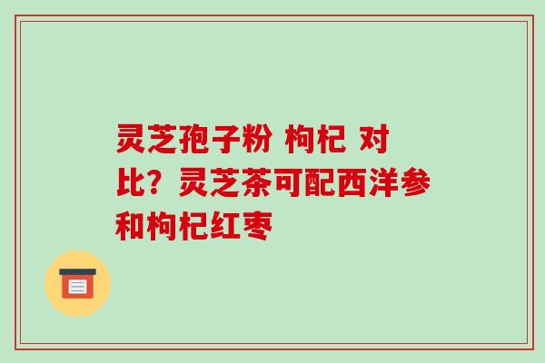 灵芝孢子粉 枸杞 对比?灵芝茶可配西洋参和枸杞红枣