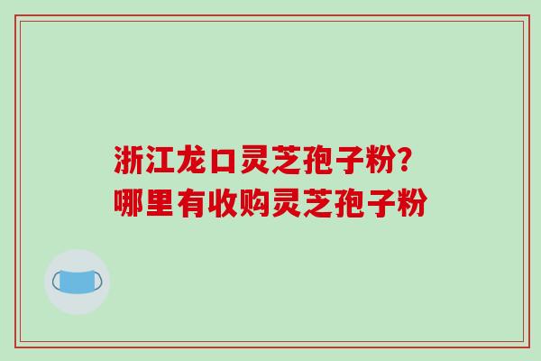 浙江龙口灵芝孢子粉?哪里有收购灵芝孢子粉