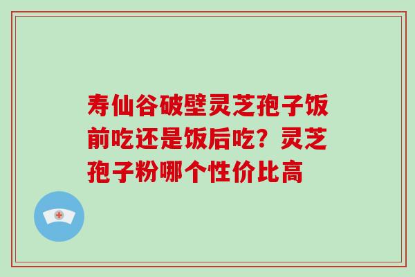 寿仙谷破壁灵芝孢子饭前吃还是饭后吃?灵芝孢子粉哪个性价比高