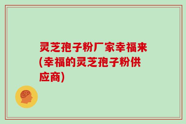 灵芝孢子粉厂家幸福来(幸福的灵芝孢子粉供应商)