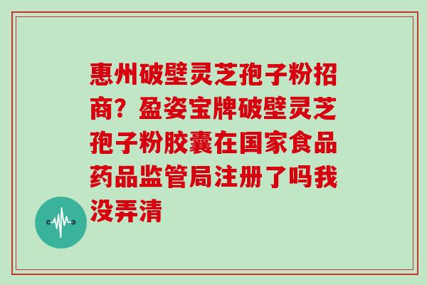 惠州破壁灵芝孢子粉招商?盈姿宝牌破壁灵芝孢子粉胶囊在国家食品药品监管局注册了吗我没弄清