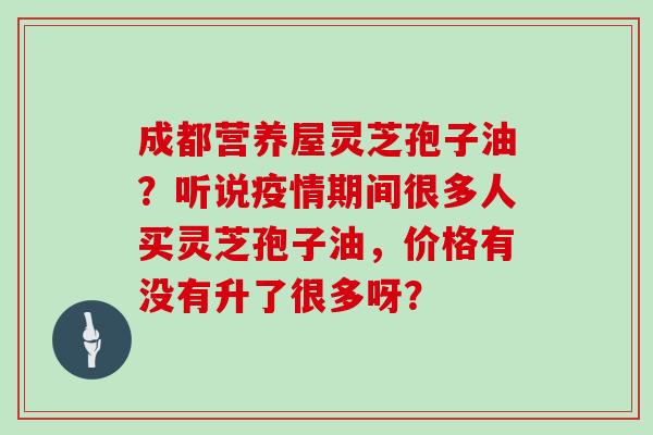 成都营养屋灵芝孢子油?听说疫情期间很多人买灵芝孢子油,价格有没有升了很多呀?