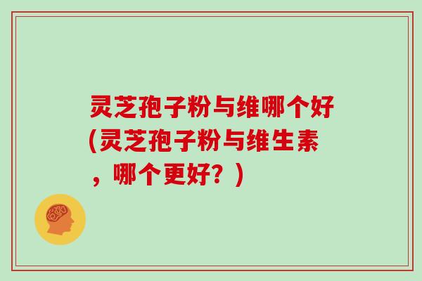 灵芝孢子粉与维哪个好(灵芝孢子粉与维生素，哪个更好？)