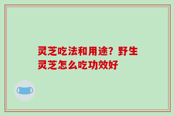 灵芝吃法和用途?野生灵芝怎么吃功效好