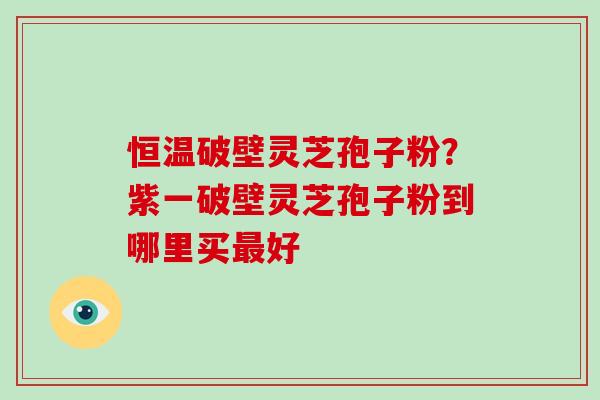 恒温破壁灵芝孢子粉?紫一破壁灵芝孢子粉到哪里买最好