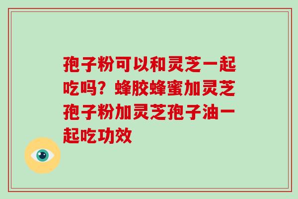 孢子粉可以和灵芝一起吃吗？蜂胶蜂蜜加灵芝孢子粉加灵芝孢子油一起吃功效