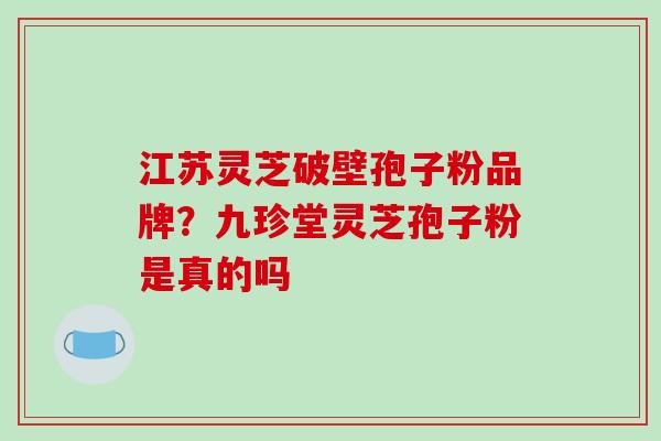 江苏灵芝破壁孢子粉品牌?九珍堂灵芝孢子粉是真的吗