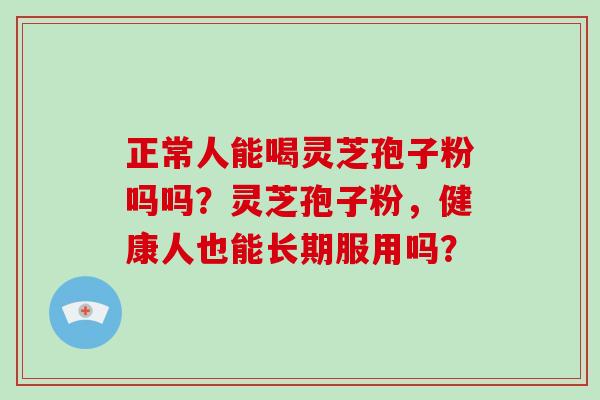 正常人能喝灵芝孢子粉吗吗?灵芝孢子粉,健康人也能长期服用吗?