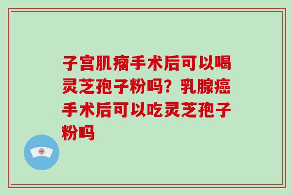 子宫肌瘤手术后可以喝灵芝孢子粉吗?乳腺癌手术后可以吃灵芝孢子粉吗