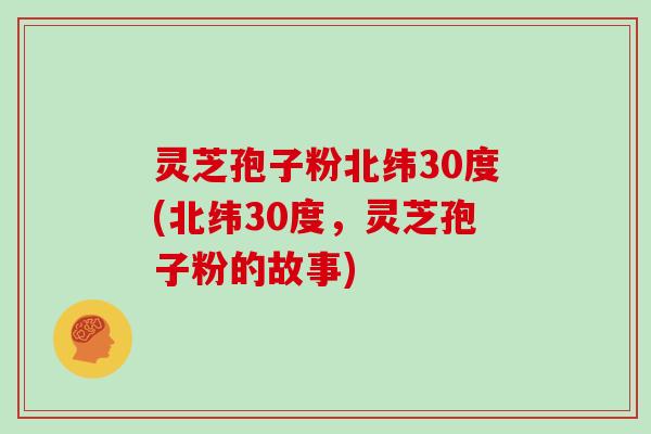 灵芝孢子粉北纬30度(北纬30度,灵芝孢子粉的故事)