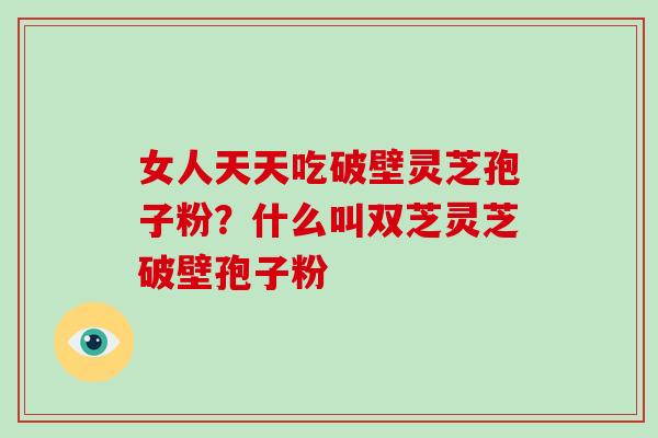 女人天天吃破壁灵芝孢子粉?什么叫双芝灵芝破壁孢子粉