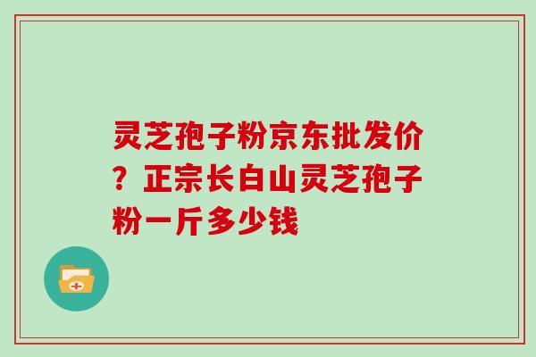 灵芝孢子粉京东批发价？正宗长白山灵芝孢子粉一斤多少钱