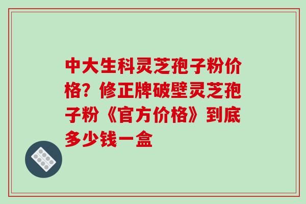中大生科灵芝孢子粉价格?修正牌破壁灵芝孢子粉《官方价格》到底多少钱一盒